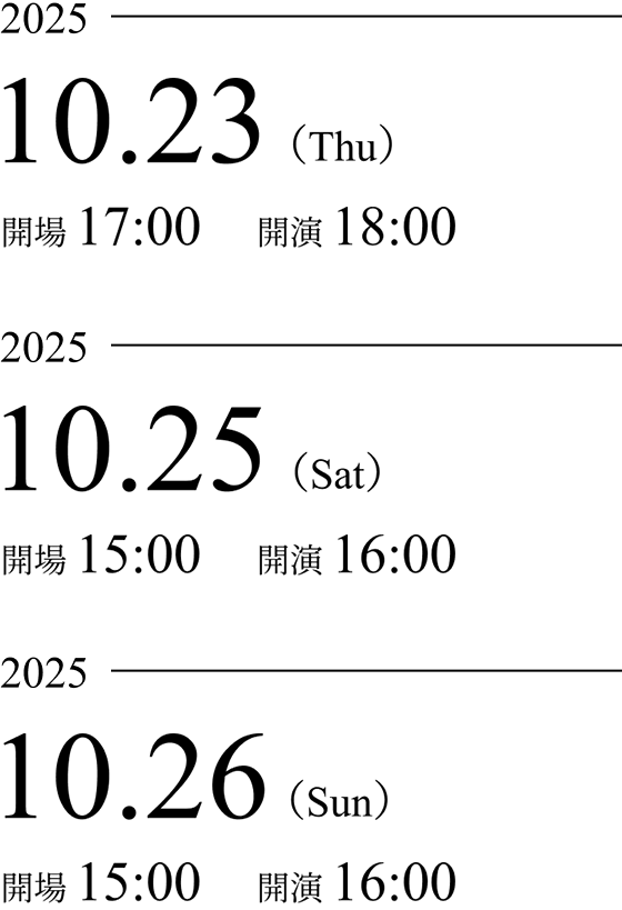 2025年10月23日(木) 開場17:00 開演18:00、2025年10月25日(土) 開場15:00 開演16:00、2025年10月26日(日) 開場15:00 開演16:00